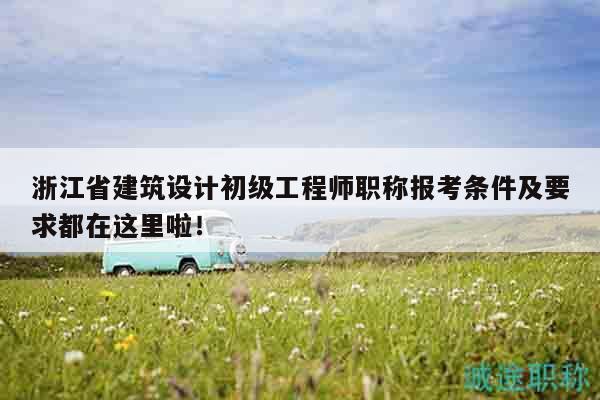 浙江省建筑设计初级工程师职称报考条件及要求都在这里啦！