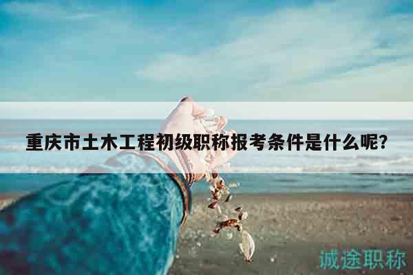 重庆市土木工程初级职称报考条件是什么呢？