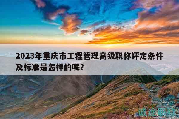 2023年重庆市工程管理高级职称评定条件及标准是怎样的呢？