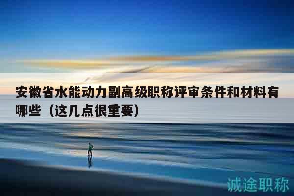 安徽省水能动力副高级职称评审条件和材料有哪些（这几点很重要）