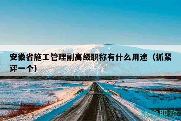 安徽省施工管理副高级职称有什么用途（抓紧评一个）