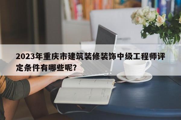 2023年重庆市建筑装修装饰中级工程师评定条件有哪些呢？