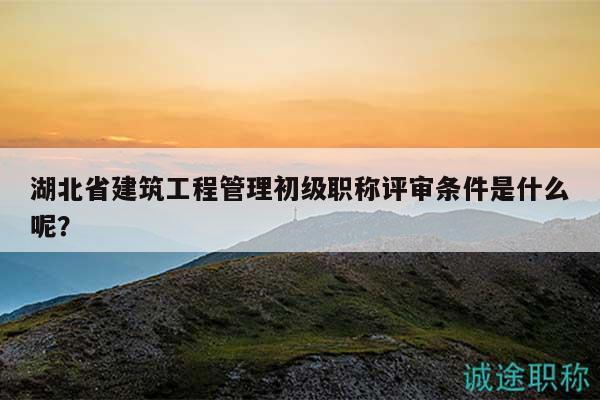 湖北省建筑工程管理初级职称评审条件是什么呢？