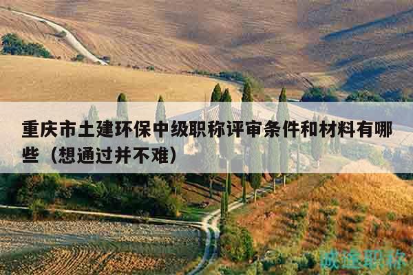 重庆市土建环保中级职称评审条件和材料有哪些（想通过并不难）