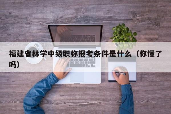 福建省林学中级职称报考条件是什么（你懂了吗）