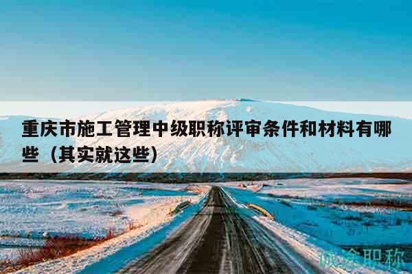 重庆市施工管理中级职称评审条件和材料有哪些（其实就这些）