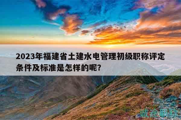 2023年福建省土建水电管理初级职称评定条件及标准是怎样的呢？