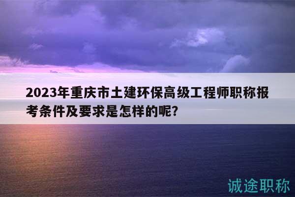 2023年重庆市土建环保高级工程师职称报考条件及要求是怎样的呢？
