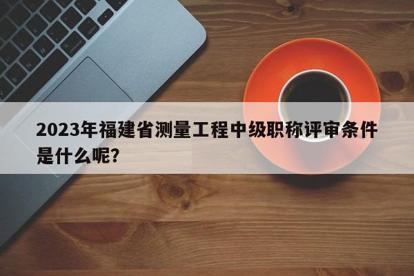 2023年福建省测量工程中级职称评审条件是什么呢？