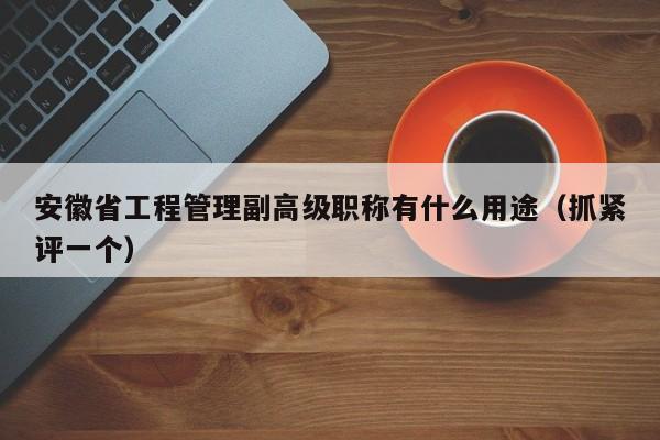 安徽省工程管理副高级职称有什么用途（抓紧评一个）