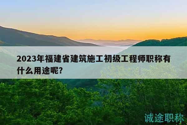 2023年福建省建筑施工初级工程师职称有什么用途呢？