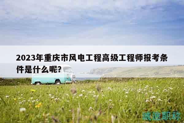 2023年重庆市风电工程高级工程师报考条件是什么呢？