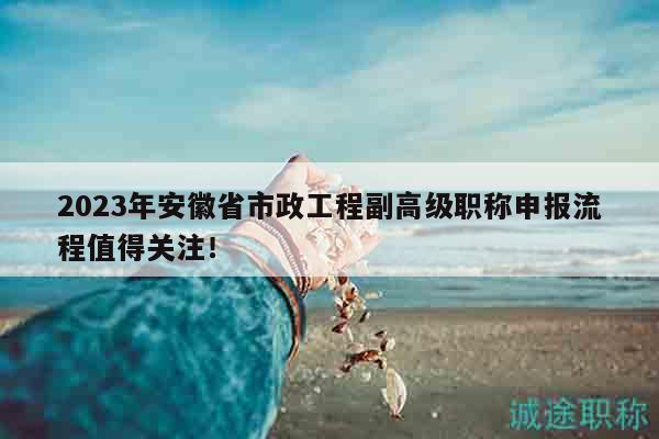 2023年安徽省市政工程副高级职称申报流程值得关注！