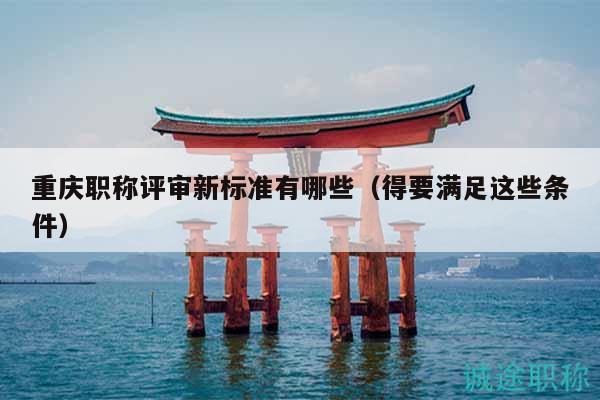 重庆职称评审新标准有哪些（得要满足这些条件）