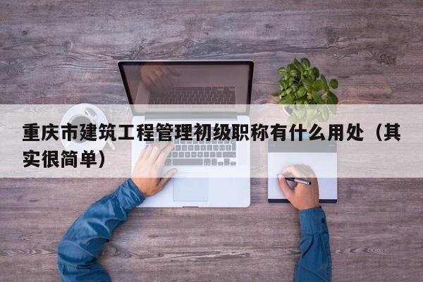 重庆市建筑工程管理初级职称有什么用处（其实很简单）