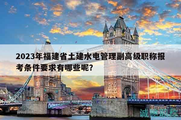 2023年福建省土建水电管理副高级职称报考条件要求有哪些呢？
