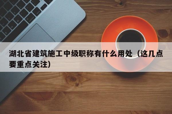 湖北省建筑施工中级职称有什么用处（这几点要重点关注）