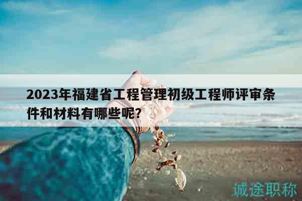 2023年福建省工程管理初级工程师评审条件和材料有哪些呢？