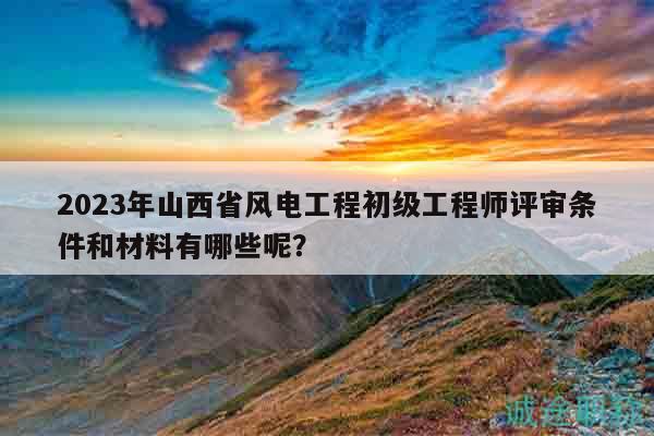 2023年山西省风电工程初级工程师评审条件和材料有哪些呢？