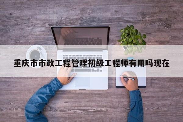 重庆市市政工程管理初级工程师有用吗现在