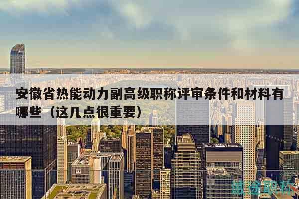 安徽省热能动力副高级职称评审条件和材料有哪些（这几点很重要）