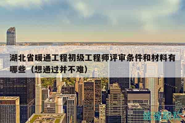 湖北省暖通工程初级工程师评审条件和材料有哪些（想通过并不难）