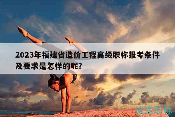 2023年福建省造价工程高级职称报考条件及要求是怎样的呢？