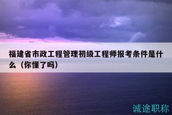 福建省市政工程管理初级工程师报考条件是什么（你懂了吗）