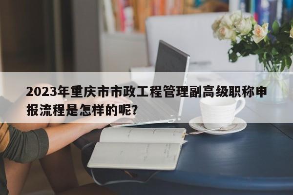 2023年重庆市市政工程管理副高级职称申报流程是怎样的呢？