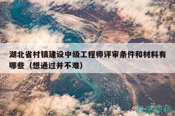 湖北省村镇建设中级工程师评审条件和材料有哪些（想通过并不难）