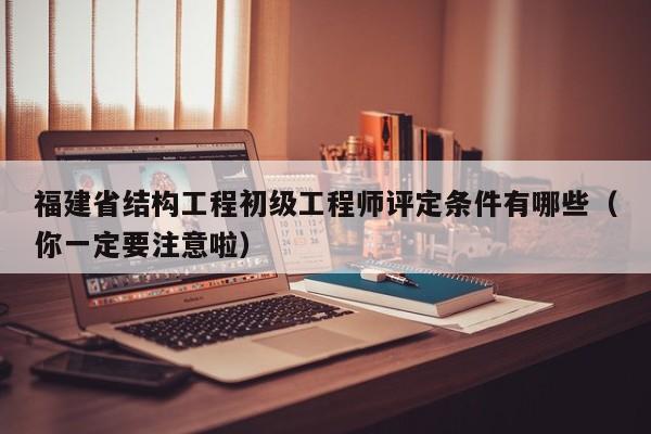 福建省结构工程初级工程师评定条件有哪些（你一定要注意啦）