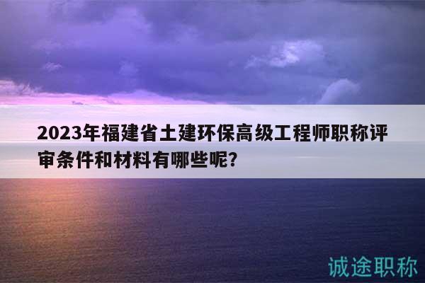 2023年福建省土建环保高级工程师职称评审条件和材料有哪些呢？