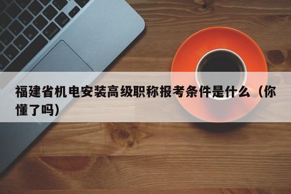 福建省机电安装高级职称报考条件是什么（你懂了吗）
