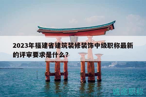 2023年福建省建筑装修装饰中级职称最新的评审要求是什么？