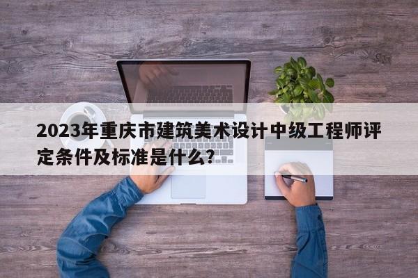 2023年重庆市建筑美术设计中级工程师评定条件及标准是什么？
