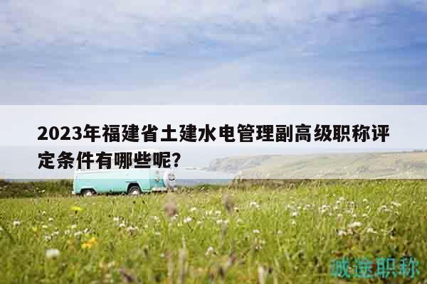 2023年福建省土建水电管理副高级职称评定条件有哪些呢？