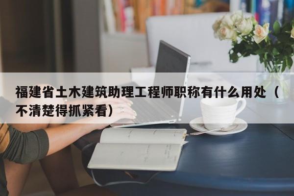 福建省土木建筑助理工程师职称有什么用处（不清楚得抓紧看）