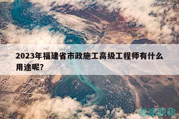 2023年福建省市政施工高级工程师有什么用途呢？
