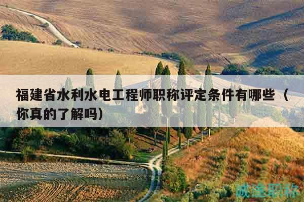 福建省水利水电工程师职称评定条件有哪些（你真的了解吗）