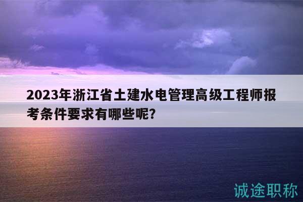 2023年浙江省土建水电管理高级工程师报考条件要求有哪些呢？