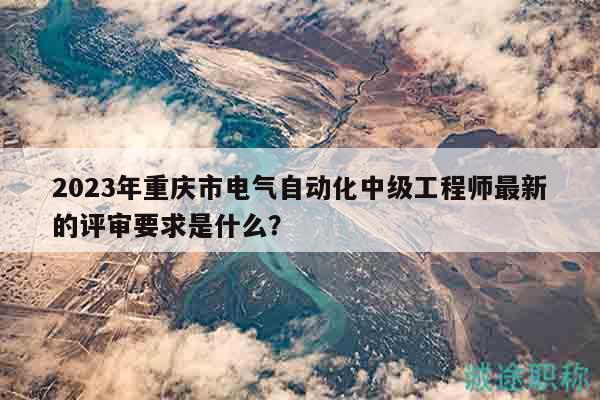 2023年重庆市电气自动化中级工程师最新的评审要求是什么？
