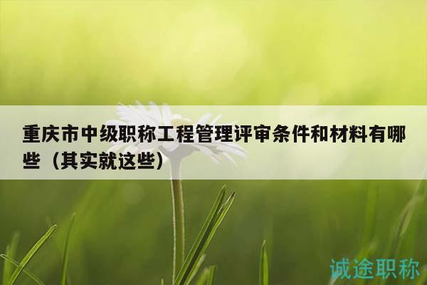 重庆市中级职称工程管理评审条件和材料有哪些（其实就这些）