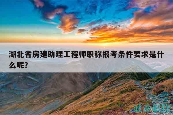 湖北省房建助理工程师职称报考条件要求是什么呢？