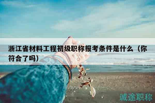 浙江省材料工程初级职称报考条件是什么（你符合了吗）