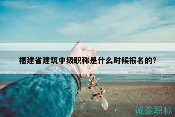 福建省建筑中级职称是什么时候报名的？