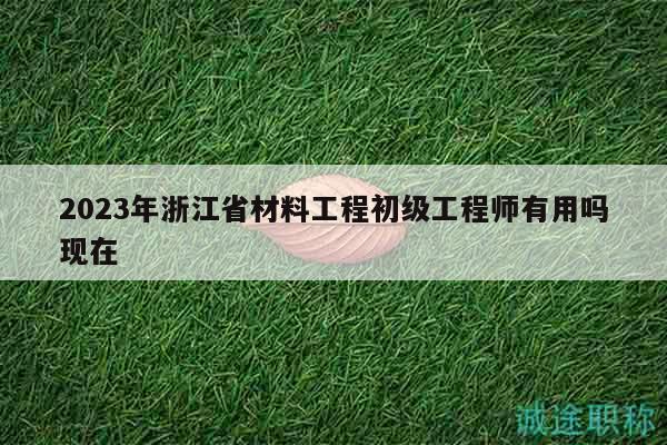 2023年浙江省材料工程初级工程师有用吗现在