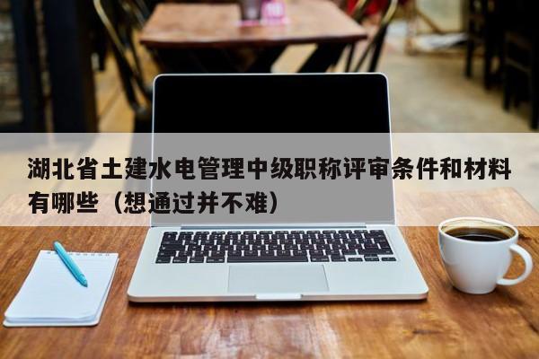 湖北省土建水电管理中级职称评审条件和材料有哪些（想通过并不难）