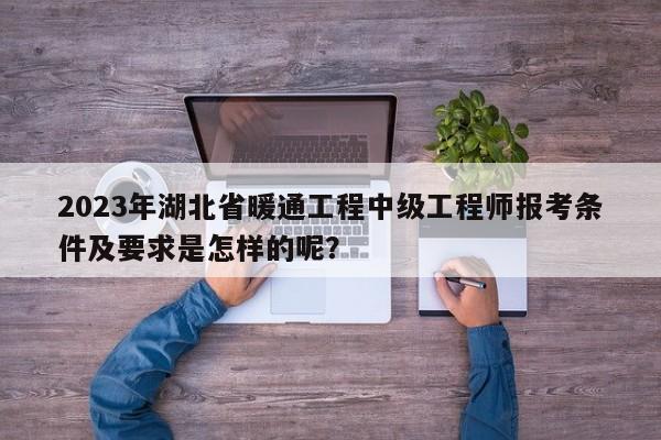 2023年湖北省暖通工程中级工程师报考条件及要求是怎样的呢？