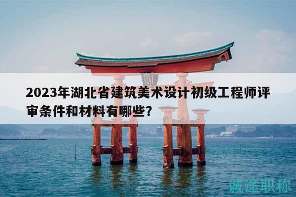 2023年湖北省建筑美术设计初级工程师评审条件和材料有哪些？