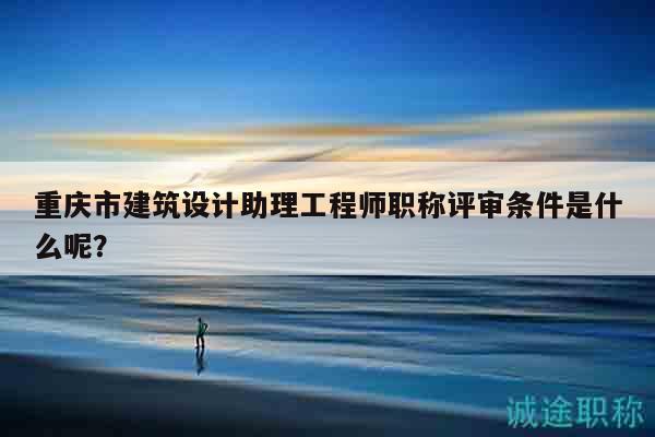 重庆市建筑设计助理工程师职称评审条件是什么呢？